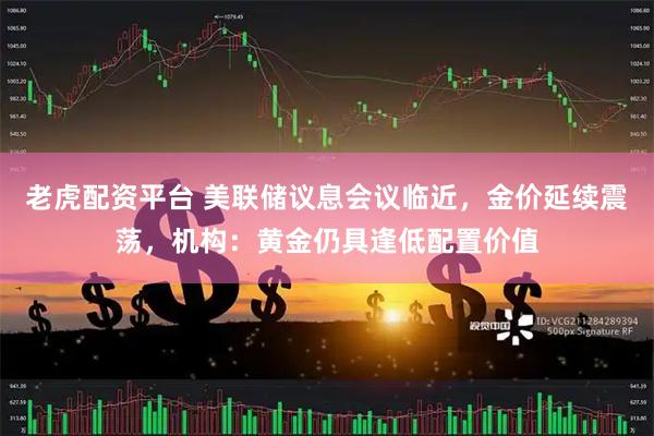 老虎配资平台 美联储议息会议临近，金价延续震荡，机构：黄金仍具逢低配置价值