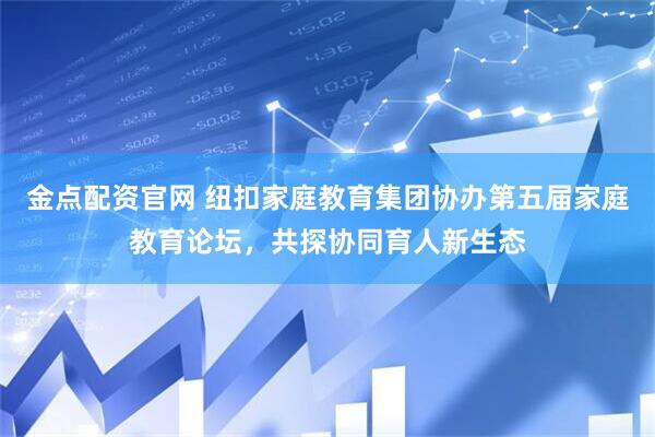 金点配资官网 纽扣家庭教育集团协办第五届家庭教育论坛，共探协同育人新生态