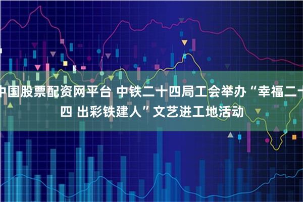 中国股票配资网平台 中铁二十四局工会举办“幸福二十四 出彩铁建人”文艺进工地活动