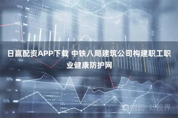 日赢配资APP下载 中铁八局建筑公司构建职工职业健康防护网