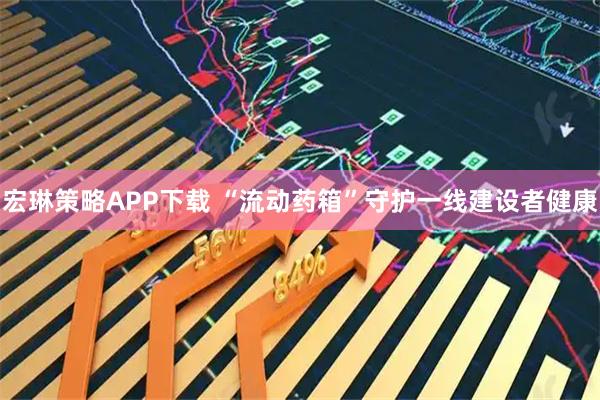 宏琳策略APP下载 “流动药箱”守护一线建设者健康