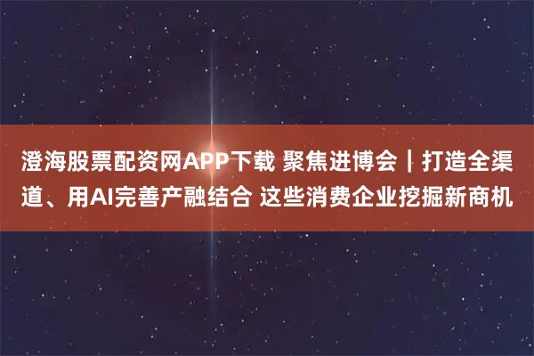 澄海股票配资网APP下载 聚焦进博会｜打造全渠道、用AI完善产融结合 这些消费企业挖掘新商机