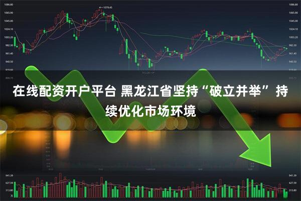 在线配资开户平台 黑龙江省坚持“破立并举” 持续优化市场环境