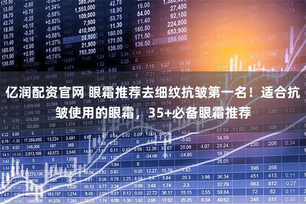 亿润配资官网 眼霜推荐去细纹抗皱第一名！适合抗皱使用的眼霜，35+必备眼霜推荐