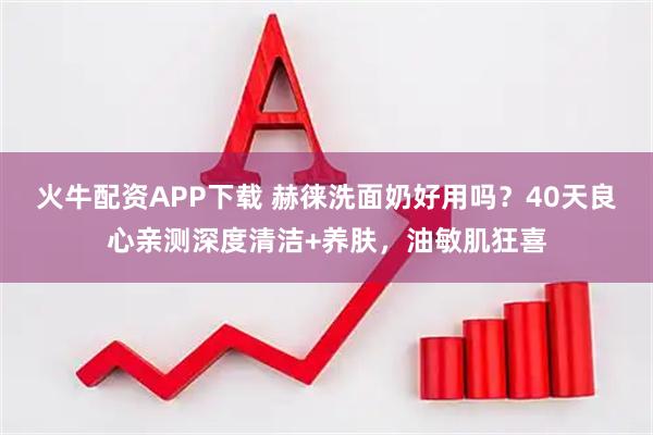 火牛配资APP下载 赫徕洗面奶好用吗？40天良心亲测深度清洁+养肤，油敏肌狂喜