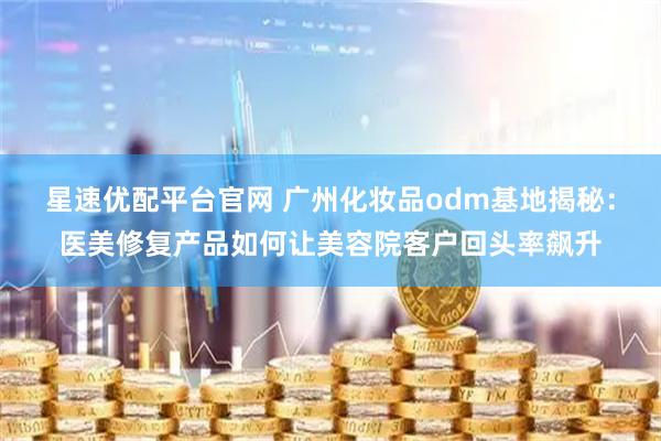 星速优配平台官网 广州化妆品odm基地揭秘：医美修复产品如何让美容院客户回头率飙升