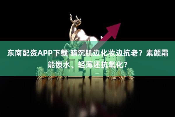 东南配资APP下载 暗沉肌边化妆边抗老？素颜霜能锁水、轻薄还抗氧化？