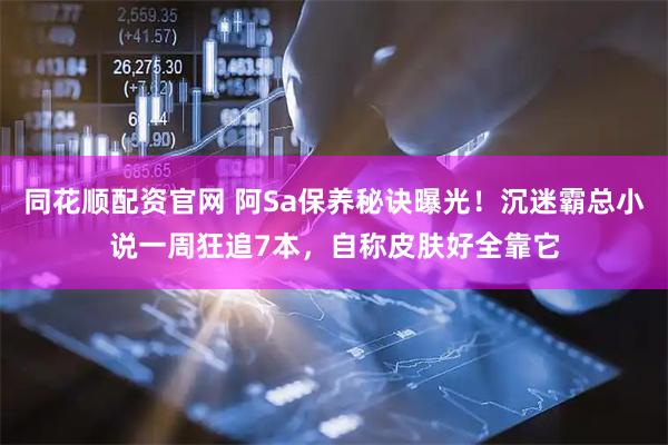 同花顺配资官网 阿Sa保养秘诀曝光！沉迷霸总小说一周狂追7本，自称皮肤好全靠它