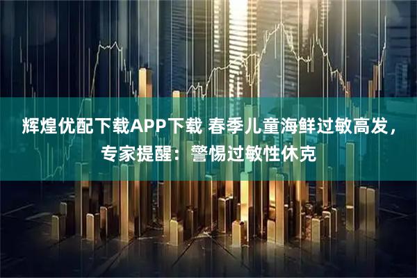 辉煌优配下载APP下载 春季儿童海鲜过敏高发，专家提醒：警惕过敏性休克
