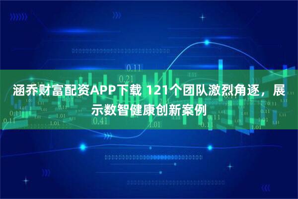 涵乔财富配资APP下载 121个团队激烈角逐，展示数智健康创新案例