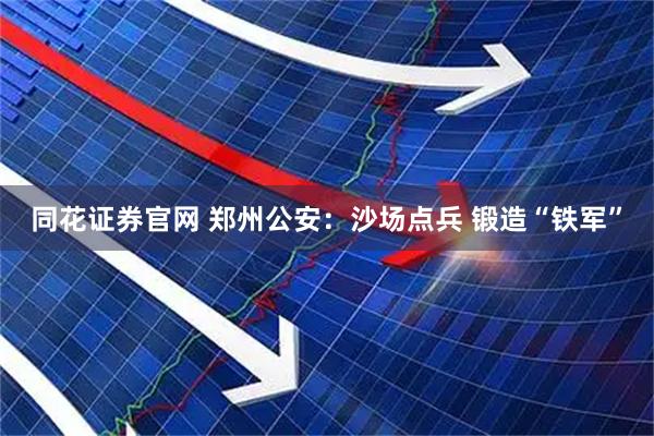 同花证券官网 郑州公安：沙场点兵 锻造“铁军”