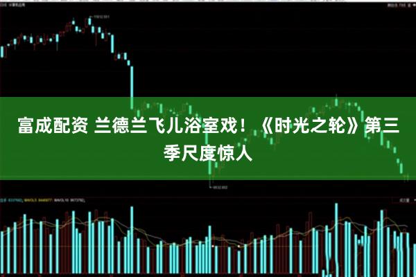 富成配资 兰德兰飞儿浴室戏！《时光之轮》第三季尺度惊人