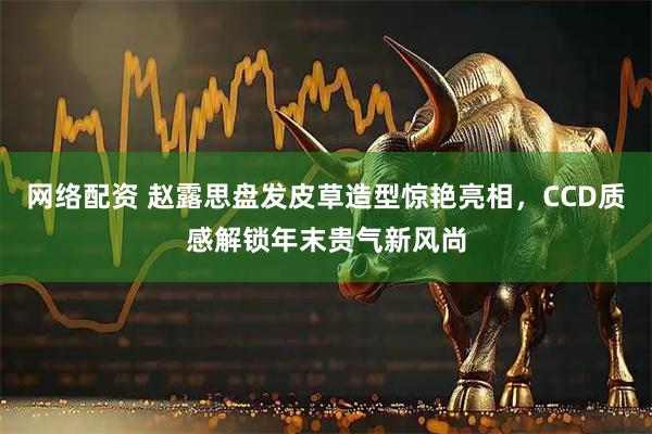 网络配资 赵露思盘发皮草造型惊艳亮相，CCD质感解锁年末贵气新风尚