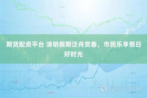 期货配资平台 清明假期泛舟赏春，市民乐享假日好时光