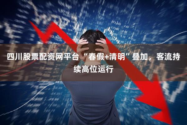 四川股票配资网平台 “春假+清明”叠加，客流持续高位运行