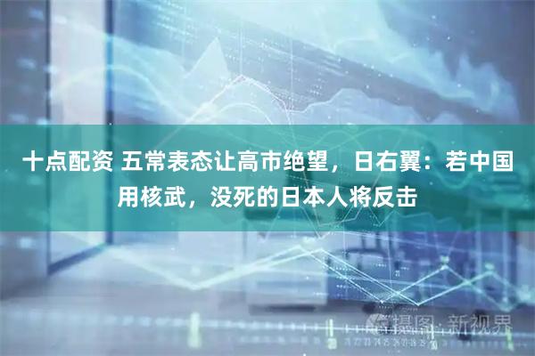 十点配资 五常表态让高市绝望，日右翼：若中国用核武，没死的日本人将反击