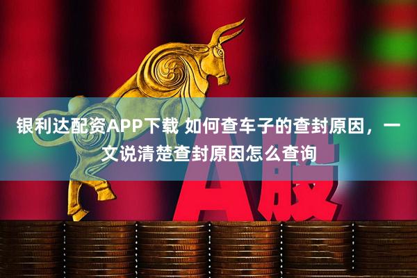银利达配资APP下载 如何查车子的查封原因，一文说清楚查封原因怎么查询