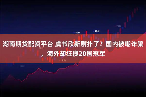 湖南期货配资平台 虞书欣新剧扑了？国内被嘲诈骗，海外却狂揽20国冠军