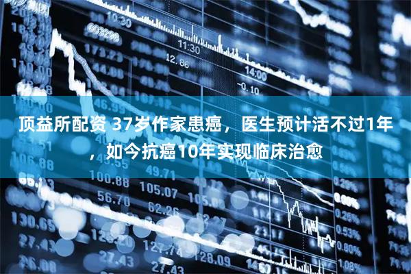 顶益所配资 37岁作家患癌，医生预计活不过1年，如今抗癌10年实现临床治愈