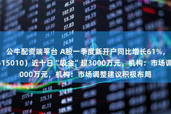 公牛配资端平台 A股一季度新开户同比增长61%，证券ETF华夏（515010）近十日“吸金”超3000万元，机构：市场调整建议积极布局
