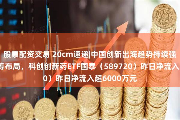 股票配资交易 20cm速递|中国创新出海趋势持续强化，资金抢筹布局，科创创新药ETF国泰（589720）昨日净流入超6000万元