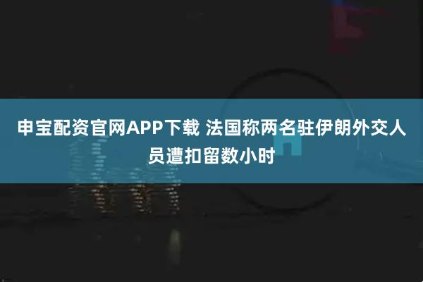 申宝配资官网APP下载 法国称两名驻伊朗外交人员遭扣留数小时