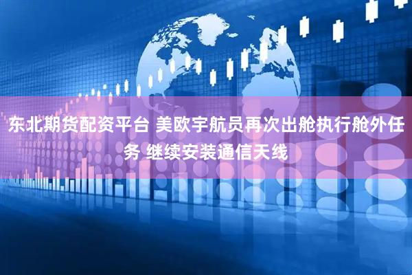 东北期货配资平台 美欧宇航员再次出舱执行舱外任务 继续安装通信天线