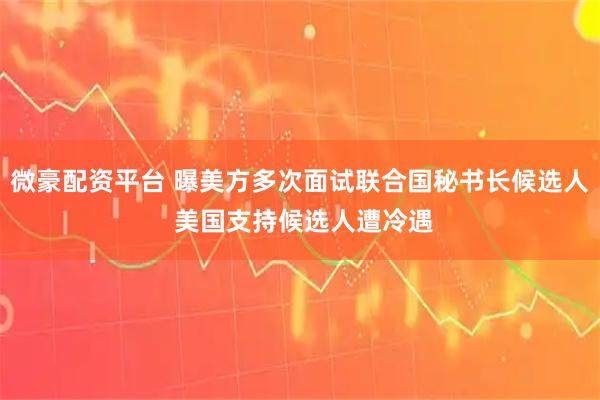 微豪配资平台 曝美方多次面试联合国秘书长候选人 美国支持候选人遭冷遇