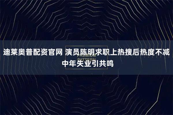 迪莱奥普配资官网 演员陈明求职上热搜后热度不减 中年失业引共鸣
